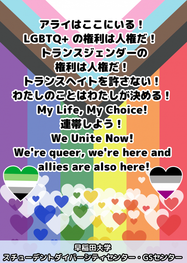 プログレス・プライド・フラッグを背景に、「アライはここにいる！ LGBTQ+ の権利は人権だ！ トランスジェンダーの 権利は人権だ！ トランスヘイトを許さない！ わたしのことはわたしが決める！ My Life, My Choice! 連帯しよう！ We Unite Now! We're queer, we're here and allies are also here!」の文字。Aセクシュアル・プライド・フラッグとＡロマンティック・プライド・フラッグの色の二つのハート形とともに、他にも６色のレインボー・プライド・フラッグのそれぞれの色のハート形がちりばめられている。