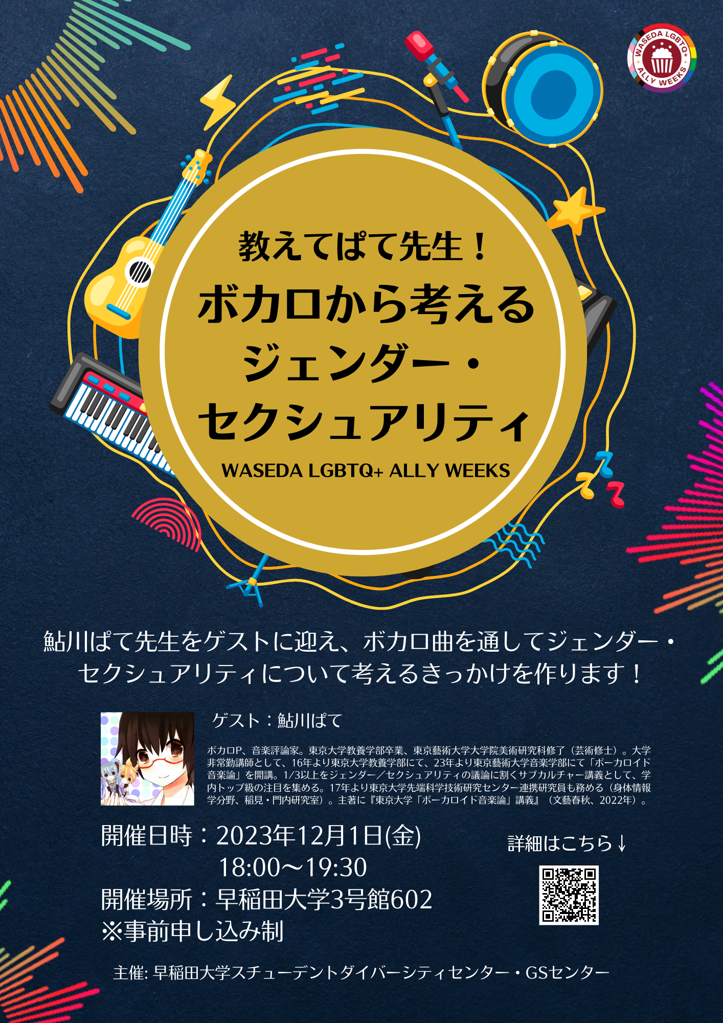 ネイビーの背景に太鼓、星、マイク、雷、ギター、ピアノ、音符などのイラストが乗った黄色、オレンジ色、水色の3本曲線が丸を描いている。その上に白色の円の線が入った黄土色の円があり、その上に「教えてぱて先生！ボカロから考えるジェンダー・セクシュアリティ WASEDA LGBTQ+ ALLY WEEKS」という黒い文字が入っている。画像の右上には、WASEDA LGBTQ+ ALLY WEEKSのロゴが入っている。画像の中央には「鮎川ぱて先生をゲストに迎え、ボカロ曲を通してジェンダー・セクシュアリティについて考えるきっかけを作ります！」という白い文字が入っている。その下には、イベントのゲストの画像、「ゲスト：鮎川ぱて　ボカロP、音楽評論家。東京大学教養学部卒業、東京藝術大学大学院美術研究科修了（芸術修士）。大学非常勤講師として、16年より東京大学教養学部にて、23年より東京藝術大学音楽学部にて「ボーカロイド音楽論」を開講。1/3以上をジェンダー／セクシュアリティの議論に割くサブカルチャー講義として、学内トップ級の注目を集める。17年より東京大学先端科学技術研究センター連携研究員も務める（身体情報学分野、稲見・門内研究室）。主著に『東京大学「ボーカロイド音楽論」講義』（文藝春秋、2022年）。」という白い文字が入っている。その下には、「開催日時：2023年12月1日(金)　18:00～19:30　開催場所：早稲田大学3号館602　※事前申し込み制　主催：早稲田大学スチューデントダイバーシティセンター・GSセンター」白い文字が入っている。その右隣には、「詳細はこちら↓」とイベントホームページのQRコードが書かれている。画像の左上、中央右端、左下にレインボーの音の波形のイラストが入っている。