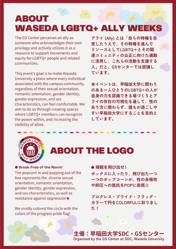 見出し「ABOUT WASEDA LGBTQ+ ALLY WEEKS」と日本語と英語で書かれた「アライ (Ally) とは「自らの特権を自覚したうえで、その特権を進んで リソースとしてLGBTQ＋とその関連コミュニティの公正に向けた運動に活用し、これらの活動を支援する人」だと、GSセンターでは認識しています。 本イベントは、早稲田大学に関わりのある一人ひとりのLGBTQ+の人が自身の力を認識できる場づくりとアライの存在の可視化を通して、性のあり方に関わらず、誰もが過ごしやすい早稲田大学にすることを目的としています。」という文章がある。その下には、WASEDA LGBTQ+ ALLY WEEKSのロゴと見出し「ABOUT THE LOGO」、日本語と英語で書かれた「規範を飛び出せ！ ボックスに入ったり、飛び出た一つ一つのポップコーンが、性の多様性や抑圧への抵抗をPOPに表現☆ プログレス・プライド・フラッグ・カラーで円をCOLORFULに彩りました！」の文章がある。様々なプライド・フラッグの色をしたポップコーンのイラストと、日本語と英語で書かれた「主催: 早稲田大学SDC・GSセンター」の文字も表示されている。