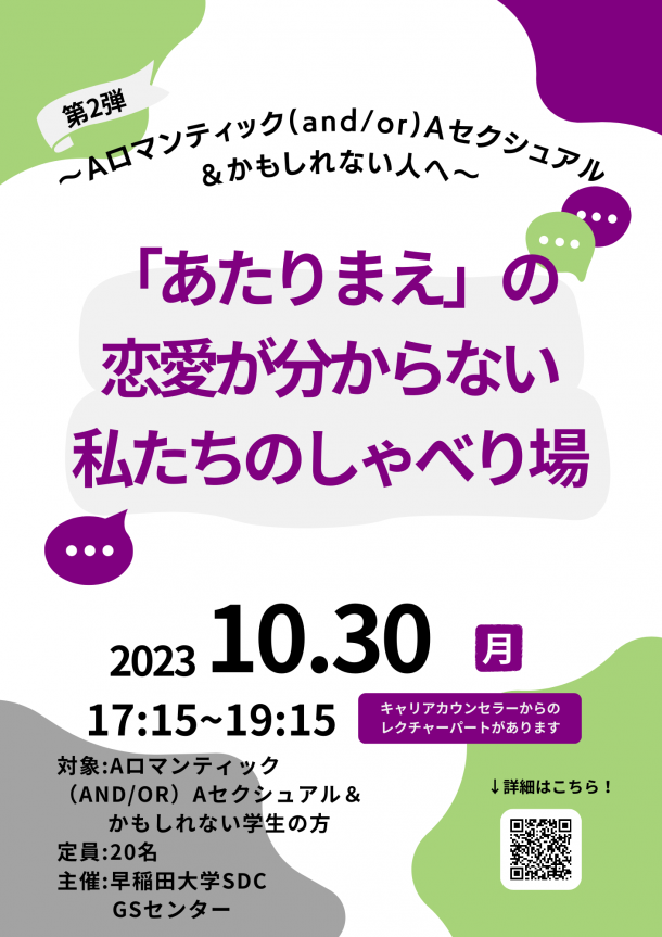 白色の背景に、左上と右下に緑色のでこぼこした丸っぽい図形が入っている。右上には紫色、左下には灰色のでこぼこした丸っぽい図形が入っている。上部には、「第2弾」という黒い文字が灰色の旗の上に書いてある。その下に「～Aロマンティック(and/or)Aセクシュアル＆かもしれない人へ」という黒い文字が婉曲して書いてある。その下に、「「あたりまえ」の恋愛が分からない私たちのしゃべり場」という紫色の文字が薄い灰色の丸っぽい長方形の上に書かれている。文字の右上には緑色と紫色の吹き出しが、文字の左下には紫色の吹き出しの図形が配置されている。画像の下の方には「2023 10.30 17:15~19:15　対象：Ａロマンティック(AND/OR)Ａセクシュアル＆かもしれない学生の方　定員：20名　主催：早稲田大学SDC GSセンター」という黒い文字が書かれている。「月」と「キャリアカウンセラーからのレクチャーパートがあります」という白い文字が紫色の四角の上に書かれている。画像の右下には「↓詳細はこちら！」という黒い文字と白い四角の上にイベント詳細ホームページのQRコードが書かれている。