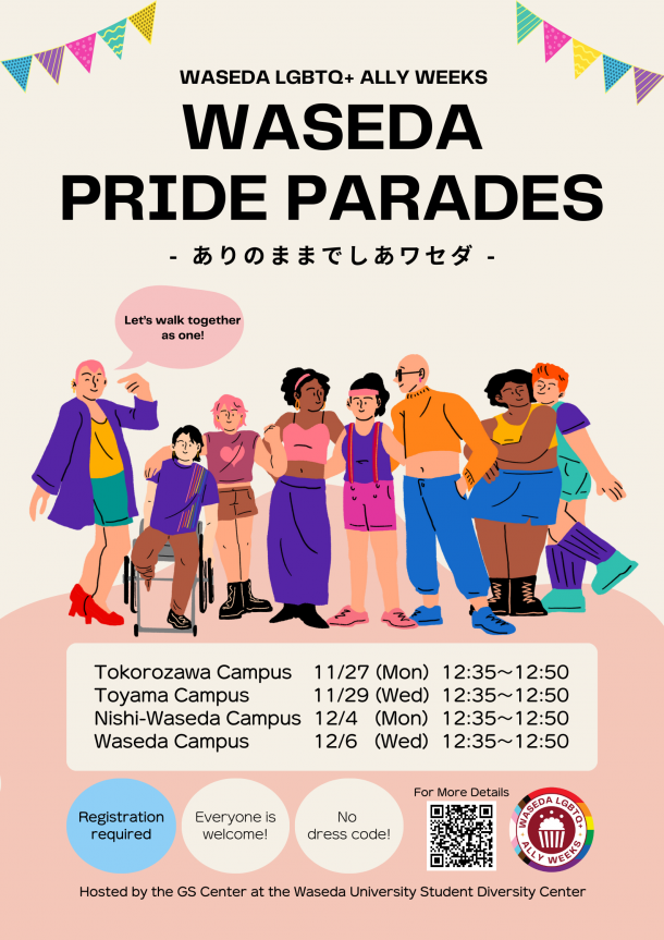 At the right and left top corners, there are colorful triangle flag garlands. Underneath them is the text that reads 'WASEDA LGBTQ+ ALLY WEEKS' and 'WASEDA PRIDE PARADES: Arino mamade shia-waseda,' in a mix of English and Japanese. In the center, there are illustrations of eight people. One is wearing heels, one is in a wheelchair, one is standing with a fist pump, three are holding shoulders, and two are looking at each other. They come in various body shapes. Underneath the illustrations, shown are the text that reads “Tokorozawa Campus 11/27 (Mon) 12:35-12:50,” “Toyama Campus 11/29 (Wed) 12:35-12:50,” “Nishi-Waseda Campus 12/4 (Mon) 12:35-12:50,” and “Waseda Campus 12/6 (Wed) 12:35-12:50,” and “Registration required,” “Everyone is welcome!” and “No dress code!”. Also shown are the QR code and the text “For more details," the logo of WASEDA LGBTQ+ ALLY WEEKS, and the text “Hosted by the GS Center at the Waseda University Student Diversity Center.”