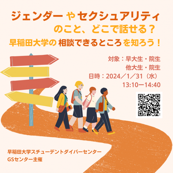 画像の上の部分には、イベントのタイトル「ジェンダーやセクシュアリティのこと、どこで話せる？早稲田大学の相談できるところを知ろう！」と書かれています。「ジェンダー」「セクシュアリティ」「相談できるところ」は強調のためにオレンジ色にされており、その他の文字は黄色になっています。タイトルの右下に、「対象：早大生・院生他大生・院生」「日時：2024／1／31（水）13:10ー14:40」とイベントの開催情報が書いてあります。開催情報の下にはイベント詳細記事のリンクに紐づけられたQRコードがあります。画像の真ん中はオレンジ色の道の上を、様々な格好をしている学生と思われる人たちが歩いています。その人たちの背後には、オレンジ色と黄色の道印のイラストがあります。画像の左下には「早稲田大学スチューデントダイバーセンターGSセンター主催」のオレンジ色の文字があります。