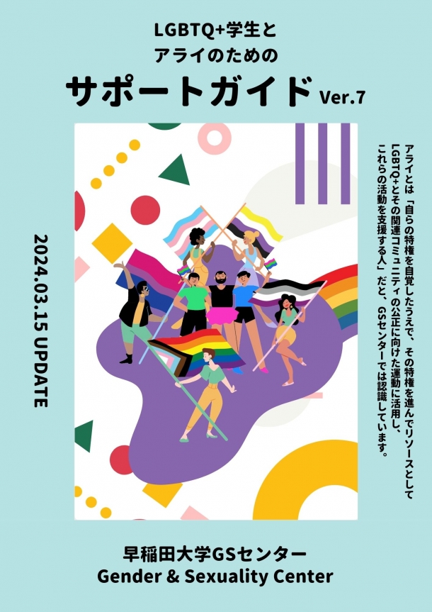 「LGBTQ+学生とアライのたまのサポートガイド Ver.7」「アライとは「自らの特権を自覚したうえで、その特権を進んでリソースとして LGBTQ+とその関連コミュニティの公正に向けた運動に活用し、 これらの活動を支援する人」だと、GSセンターでは認識しています。」「2024.03.15 UPDATE」「早稲田大学GSセンター Gender and Sexuality Center」の文字と、様々なプライド・フラッグを持つ多様な人種の人びとのイラストが描かれたサポートガイドの表紙の写真。