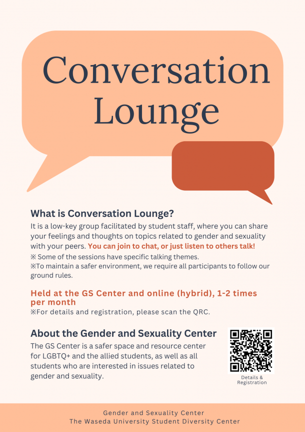 The text "Conversation Lounge", "What is Conversation Lounge? It is a low-key group facilitated by student staff, where you can share your feelings and thoughts on topics related to gender and sexuality with your peers. You can join to chat, or just listen to others talk! ※ Some of the sessions have specific talking themes. ※To maintain a safer environment, we require all participants to follow our ground rules.", "Held at the GS Center and online (hybrid), 1-2 times per month ※For details and registration, please scan the QRC. " and "About the Gender and Sexuality Center", and "The GS Center is a safer space and resource center for LGBTQ+ and the allied students, as well as all students who are interested in issues related to gender and sexuality." are shown along with a QR code and illustrations of speech bubbles. 