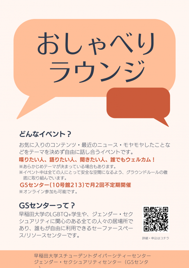 「おしゃべり ラウンジ」「どんなイベント？お気に入りのコンテンツ・最近のニュース・モヤモヤしたことなどをテーマを決めず自由に話し合うイベントです。喋りたい人、語りたい人、聞きたい人、誰でもウェルカム！※あらかじめテーマが決まっている場合もあります。 ※イベント中は全ての人にとって安全な空間になるよう、グラウンドルールの徹 底に取り組んでいます。GSセンター(10号館213)で月2回不定期開催。※オンライン参加も可能です。」「GSセンターって？早稲田大学のLGBTQ+学生や、ジェンダー・セクシュアリティに関心のある全ての人々の居場所であり、誰もが自由に利用できるセーファースペース/リソースセンターです。」「早稲田大学スチューデントダイバーシティセンタージェンダー・セクシュアリティセンター（GSセンター）の文字と「詳細・申込はコチラ」の文と共に表示されたQRコード。吹き出しのイラストも添えられている。