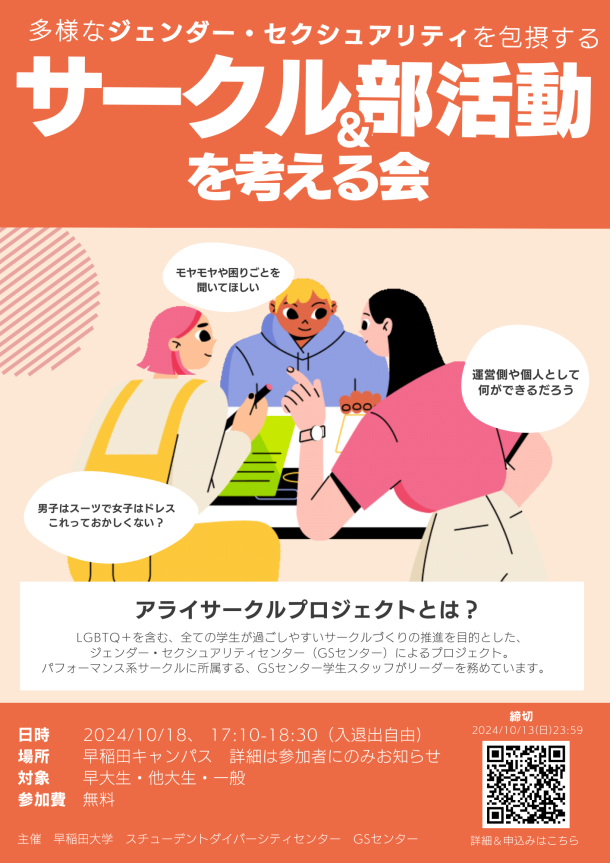 オレンジを基調とした背景とデザインに、多様なジェンダー＆セクシュアリティを包摂するサークル／部活動を考える会と白文字で書いてある。その下に、三人の人物が話し合うイラストと３つの白くて丸い吹き出しがある。吹き出しの中にはそれぞれ、モヤモヤや困りごとを聞いてほしい、運営側や個人として何ができるだろう、男子はスーツで女子はドレスこれっておかしくない？とある。アライサークルプロジェクトとは？LGBTQ＋を含む、全ての学生が過ごしやすいサークルづくりの推進を目的とした、ジェンダー・セクシュアリティセンター（GSセンター）によるプロジェクト。パフォーマンス系サークルに所属する、GSセンター学生スタッフがリーダーを務めています。日時　2024/10/18、 17:10-18:30（入退出自由）、場所　　早稲田キャンパス、詳細は参加者にのみお知らせ、対象　　早大生・他大生・一般 参加費　無料、主催　早稲田大学スチューデントダイバーシティセンター　GSセンター、の文字と、申し込みのためのQRCも表示されている。