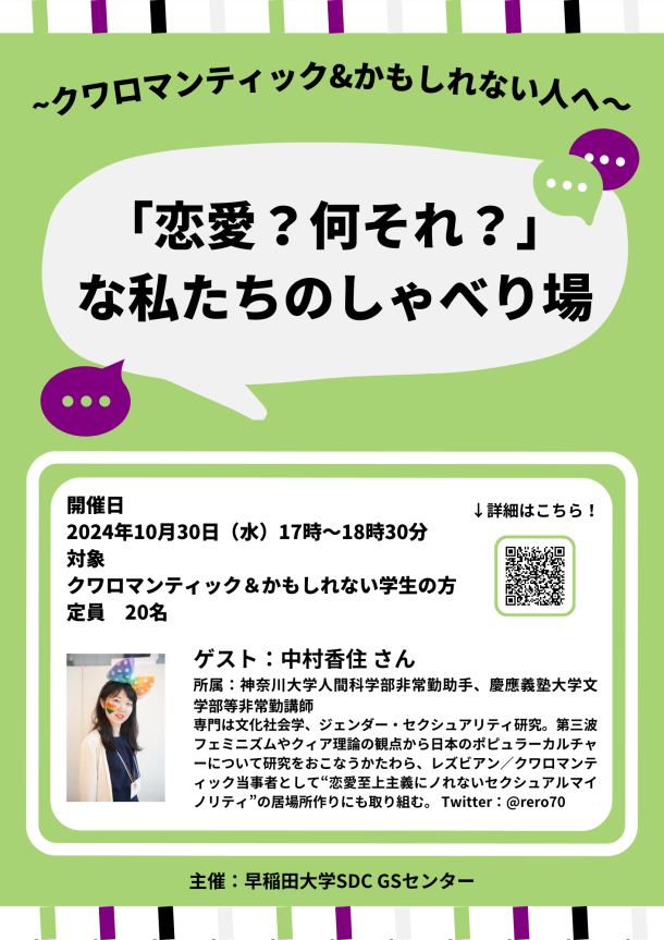 黄緑色の背景のポスター。ポスターの上部と下部には、白色の下地に黄緑色、紫色、黒色、灰色 の縦線が入っている。ポスターの上の方には「~クワロマンティック&かもしれない⼈へ〜」と黒 色で書いてあり、その下には「「恋愛？何それ？」な私たちのしゃべり場」と白い吹き出しの中に 黒色の文字で書いてある。その周りには、紫色と黄緑色の吹き出しがイラストで書いてある。ポ スターの下の方には、白色の枠線に囲われた、白色の横長の図形がある。中には、「開催⽇ 2024 年 10⽉30⽇（⽔）17 時〜18 時 30 分 対象 クワロマンティック＆かもしれない学⽣の⽅ 定 員 20 名」、「ゲスト：中村香住さん 所属：神奈川⼤学⼈間科学部⾮常勤助⼿、慶應義塾⼤学⽂ 学部等⾮常勤講師 専⾨は⽂化社会学、ジェンダー・セクシュアリティ研究。第三波 フェミニズムやクィア理論の観点から⽇本のポピュラーカルチャーについて研究をおこなうか たわら、レズビアン∕クワロマンティック当事者として恋愛⾄上主義にノれないセクシュアルマイ ノリティの居場所作りにも取り組む。Twitter：@rero70」と黒色の文字で書いてあり、ゲストの 中村香住さんの写真が貼ってある。図形の右上には、「↓詳細はこちら！」と黒色の文字で書いて あり、その下には、黄緑色の枠線で囲われた QR コードがある。図形の下には「主催：早稲田大学 SDC GS センター」と黒色の文字で書いてある。