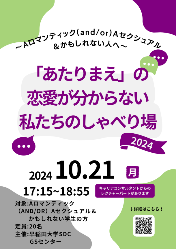 白い背景のポスター。四隅に不規則ななめらかなでこぼこした図形がある。右上が紫色、左上と右下が黄緑色、左下が灰色。ポスターの上の方には、「∼Aロマンティック(and/or)Aセクシュアル＆かもしれない⼈へ∼」と黒色で書いてある。その下には「「あたりまえ」の恋愛が分からない私たちのしゃべり場」と紫色の文字で書いてある。その背後には灰色の長細い図形がある。その下には「2024」と白色で書かれた紫色の旗のイラストが書いてある。周りには黄緑色と紫色の吹き出しのイラストがある。ポスターの下半分には、「2024 10.21 月 17:15~18:55」「対象：Aロマンティック（AND/OR）Aセクシュアル＆かもしれない学生の方　定員：20名　主催：早稲田大学SDC GSセンター」「キャリアコンサルタントからのレクチャーパートがあります」と黒色や紫下地の白色の文字で書いてある。ポスターの右下には、「↓詳細はこちら！」と黒色文字で書いてあり、その下にはQRコードがある。