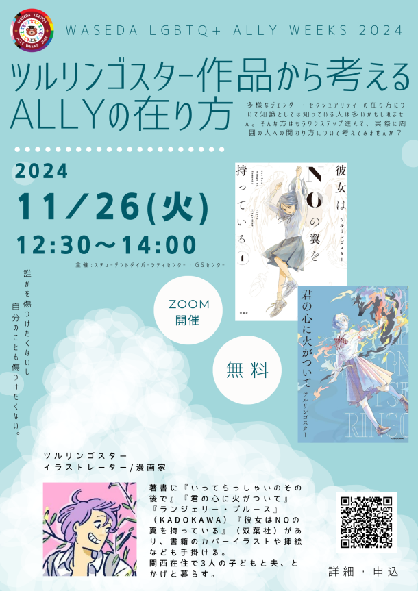 水色の背景に白の雲が描かれている。左上には円形のロゴがあり、そのロゴは白、ピンク、水色、茶色、黒、紫、青、緑、黄色、オレンジ、赤のプログレス・プライド・フラッグを背景に、様々なLGBTQ+アイデンティティを持つ人を象徴するプログレス・プライド・フラッグ・カラーの人型が手をつないで輪になり、ワセダベアを囲んでいるイラストと「WASEDA　LGBTQ+　ALLY　WEEKS　2024」の文字がある。ロゴの右下に上から「WASEDA LGBTQ＋　ALLY WEEKS　２０２４」「ツルリンゴスター作品から考えるALLYの在り方」「多様なジェンダー・セクシュアリティーの在り方について知識としては知っている人は多いかもしれません。そんな方はもうワンステップ進んで、実際に周囲の人への関わり方について考えてみませんか？」「2024 11月26日（火）12:30～14:00」「主催：スチューデントダイバーシティセンター・GSセンター」と書かれている。日付の下には「誰かを傷つけたくないし自分のことも傷つけたくない。」という文字と二つの白色の丸の図形の中に「ZOOM開催」「無料」とそれぞれ書かれたものがある。日付の右にはツルリンゴスターさんの著作である「彼女はNOの翼を持っている」の白色の背景に翼が生えた女性が描かれた表紙の画像と「君の心に火がついて」の濃い水色の背景にカラフルな犬のような生物を連れている女性が描かれた表紙の画像がある。 その下には黒色の文字で「ツルリンゴスター　イラストレーター/漫画家 著書に『いってらっしゃいのその後で』『君の心に火がついて』『ランジェリー・ブルース』（KADOKAWA）『彼女はNOの翼を持っている』（双葉社）があり、書籍のカバーイラストや挿絵なども手掛ける。関西在住で3人の子どもと夫、とかげと暮らす。」と書いてある。その文字の左横にはツルリンゴスターさんのプロフィールイラスとがあり、右横にはQRコードがあり、その下に「詳細・申込」と黒色の文字で書いてある。