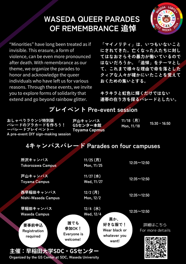 背景は黒色である。右上から左下に、紫の線と赤い線が描かれている。赤い線は左下でピンクの線と交わっている。ピンクの線は左下から右下に降りていく。 右上には、「Waseda LGBTQ+ Ally Weeks 2024」のロゴが描かれている。 中央上に、イベント名「WASEDA QUEER PARADES OF REMEMBRANCE 追悼」と書いている。その下にイベント趣旨が書いてある。右側に日本語で、「『マイノリティ』は、いつもいないことにされてきた。亡くなった人たちに対してはなおさらその暴力が働いているのではないだろうか。『追悼』をテーマとして、これまで様々な理由で命を落としたクィアな人々が確かにいたことを覚えておくための集いとする。 キラキラと虹色に輝くだけではない 連帯の在り方を探るパレードとしたい。」と書いてある。左側には英語で、“Minorities” have long been treated as if invisible. This erasure, a form of violence, can be even more pronounced after death. With remembrance as our theme, we organize the parades to honor and acknowledge the queer individuals who have left us for various reasons. Through these events, we invite you to explore forms of solidarity that extend and go beyond rainbow glitter.と書いてある。 その下に、「プレイベント　Pre-event session」とあり、プレイベントの開催情報が日本語と英語で、「おしゃべりラウンジ特別版 パレードのプラカードを作ろう！ ーパレードプレイベントー (A pre-event DIY sign-making session) 戸山キャンパス GSセンター本館 Toyama Capmus 11/18（月） Mon, 11/18 15:30‐16:50」と書いてある。 その下に、「4キャンパスパレード Parades on four campuses」とあり、パレードの開催情報日本語と英語で、「所沢キャンパス Tokorozawa Campus 11/25 (月) Mon, 11/25 12:35〜12:50　戸山キャンパス Toyama Campus 11/27 (水) Wed, 11/27 12:35〜12:50　西早稲田キャンパス Nishi-Waseda Campus 12/2 (月) Mon, 12/2 12:35〜12:50　早稲田キャンパス Waseda Campus 12/4 (水) Wed, 12/4 12:35〜12:50」と書いてある。 その下に、白い丸が三つ並んでおり、その中に左から日本語と英語で「要事前申込 Registration required」、「誰でも 参加OK！ Everyone is welcome!」、「黒か、 好きな服で！ Wear black or whatever you want!」と書いてある。 一番下に、「主催：早稲田大学SDC・GSセンター Organized by the GS Center at SDC, Waseda University」とあり、右下には「詳細はこちら　For more details」という文言とQRコードが書いてある。