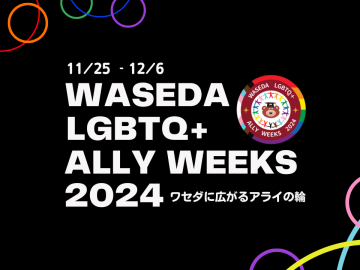 黒の背景に、「11/25-12/6 WASEDA LGBTQ+ ALLY WEEKS 2024 ワセダに広がるアライの輪」の文字と ワセダベアやプログレス・プライド・フラッグをモチーフにしたロゴが示されている。赤、オレンジ、黄色、緑、青、紫、ピンク、水色、黄色、紫のわっかがその周りを縁取っている。