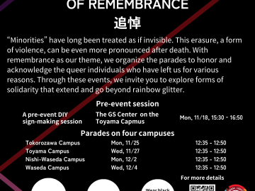 On a background colored in black, there are three diagonal lines colored in purple, red and pink. The purple and red ones are parallel, and pink one crosses with the red one. Written on the top of the image is the title of this event, “WASEDA QUEER PARADES OF REMEMBRANCE 追悼”. Below that is text reads ““Minorities” have long been treated as if invisible. This erasure, a form of violence, can be even more pronounced after death. With remembrance as our theme, we organize the parades to honor and acknowledge the queer individuals who have left us for various reasons. Through these events, we invite you to explore forms of solidarity that extend and go beyond rainbow glitter.” Written below that are the title, venue and date and time for the pre-event, “Pre-event session, A pre-event DIY sign-making session, The GS Center on the Toyama Capmus, Mon, 11/18 15:30‐16:50. Below that is the information for the parades, “Parades on four campuses, Tokorozawa Campus Mon, 11/25 12:35〜12:50, Toyama Campus Wed, 11/27 12:35〜12:50, Nishi-Waseda Campus Mon, 12/2 12:35〜12:50, and Waseda Campus 12/4 (水) Wed, 12/4 12:35〜12:50”. At the bottom of the image are three white circles having text reads “Registration required”, “Everyone is welcome!”, and “Wear black or whatever you want!” Below that is black text that reads "Organized by the GS Center at SDC, Waseda University." On the right bottom corner is the QR cord and the logo for Waseda LGBTQ+ Ally Weeks 2024, along with text that reads “For more details”.