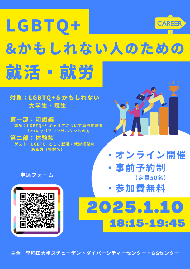 イベントポスター。背景は青。ポスター上部には、黄色地の上に背景と同じ青字で「LGBTQ+＆かもしれない人のための就活・就労」と書かれている。その下に、黄色字で「対象：LGBTQ+＆かもしれない大学生・院生」「第一部：知識編」「講師：LGBTQ+とキャリアについて専門知識をもつキャリアコンサルタントの方」 「第二部：体験談」「ゲスト：LGBTQ+として就活・就労経験のある方（複数名）」と書いてある。その右側には、ネクタイをしてビジネスバッグをもった人物が右肩上がりのグラフを駆け上がる様子と、それを応援する2人の人物のイラストがあしらわれている。 その下に、白い丸をバックに青字で「・オンライン開催」「・事前予約制（定員50名）」「・参加費無料」と書かれている。その下に、黄色の背景に青字で「2025.1.10」「18:15‐19:45」と書かれている。 その左側には申し込みフォームのQRコードがある。 ポスターの最下部には、白字で「早稲田大学スチューデントダイバーシティセンター・GSセンター」と書かれている。