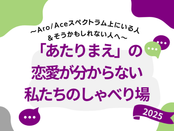 白い背景に、四隅に不規則ななめらかなでこぼこした図形がある。右上が紫色、左上と右下が黄緑色、左下が灰色。画像の の中陳に「～Aro/Aceスペクトラム上にいる人＆そうかもしれない人へ～」「『あたりまえ』の恋愛が分からない私たちのしゃべり場」 「2025」の文字。
