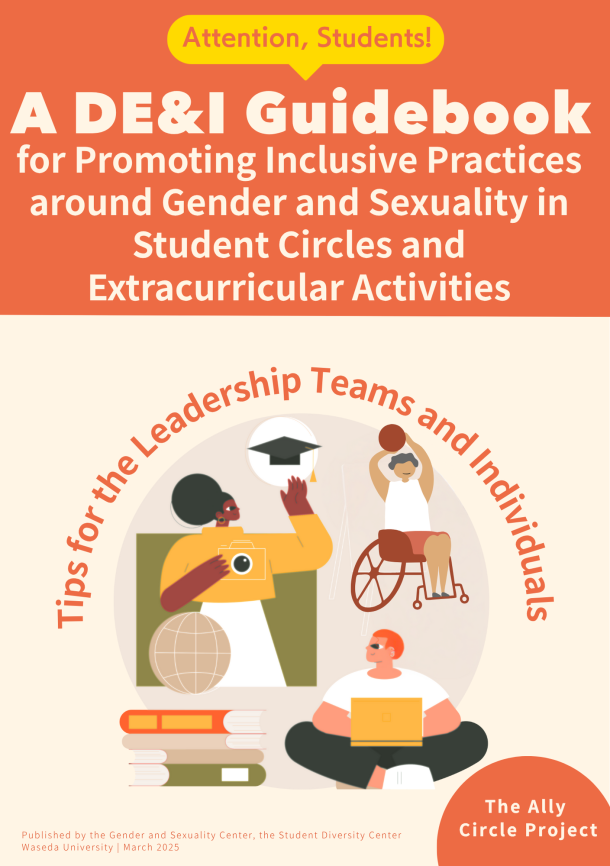 A guidebook cover with a two-tone background of orange and cream. At the top, a yellow speech bubble reads:“Attention, Students!” Below it, the title is written in bold white and orange text: “A DE&I Guidebook for Promoting Inclusive Practices around Gender and Sexuality in Student Circles and Extracurricular Activities” In the center, there is a circular illustration featuring three diverse characters:A person standing next to a globe holding a camera; a person in a wheelchair raising a basketball;and a seated person with a laptop. Surrounding the illustration is the curved red text:“Tips for the Leadership Teams and Individuals” In the lower right, there is a red circle with the text:“The Ally Circle Project” At the bottom of the page, publication info reads:“Published by the Gender and Sexuality Center, the Student Diversity Center, Waseda University | March 2025”