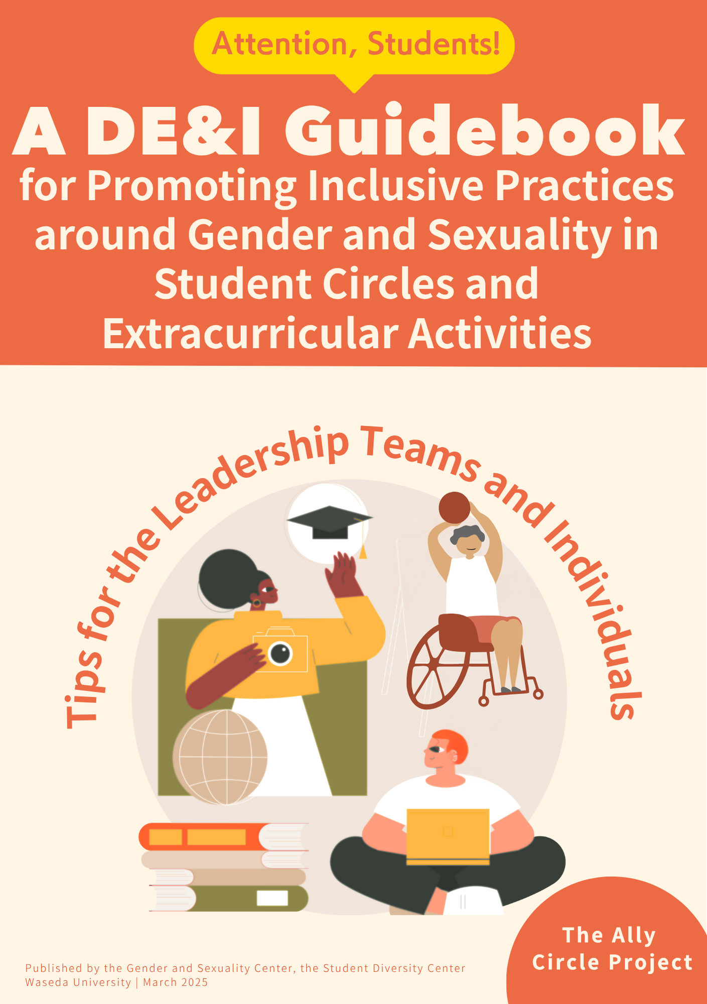 A guidebook cover with a two-tone background of orange and cream. At the top, a yellow speech bubble reads:“Attention, Students!” Below it, the title is written in bold white and orange text: “A DE&I Guidebook for Promoting Inclusive Practices around Gender and Sexuality in Student Circles and Extracurricular Activities” In the center, there is a circular illustration featuring three diverse characters:A person standing next to a globe holding a camera; a person in a wheelchair raising a basketball;and a seated person with a laptop. Surrounding the illustration is the curved red text:“Tips for the Leadership Teams and Individuals” In the lower right, there is a red circle with the text:“The Ally Circle Project” At the bottom of the page, publication info reads:“Published by the Gender and Sexuality Center, the Student Diversity Center, Waseda University | March 2025”