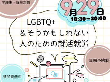 LGBTQ+や「そうかもしれない」と感じている学部生・大学院生を対象とした就職活動・就労支援イベントの告知ポスター。背景は薄いベージュ色の方眼紙風のグリッド模様。全体にポップで親しみやすい雰囲気のイラストや図形が散りばめられている。 中央には大きな太字で「LGBTQ+ & そうかもしれない人のための就活就労」というイベントタイトルが記載されている。その上には、開催形式を示す「対面とzoomのハイブリッド開催!!」というテキストがあり、明るく手書き風のフォントで書かれている。 右上には雲の形をした水色の背景に、ピンクと黒の立体的な文字で「9月29日 18:30〜20:00」とイベント日時が書かれている。数字が大きく目立つデザイン。 左上と右下にはそれぞれ丸いベージュ色の円形があり、左上には「LGBTQ+ & そうかもしれない学部生・院生対象」、右下には「事前予約制」と書かれている。左下の水色の円には「参加費無料」の文字。 中央下部にはパソコンのイラストがあり、周囲にはカラフルな図形（立方体、球体、星型、飛び出す図形など）が散りばめられていて、ポップな印象を与えている。パソコンの画面には書類アイコンが描かれ、イベントのテーマに関連していることを表している。