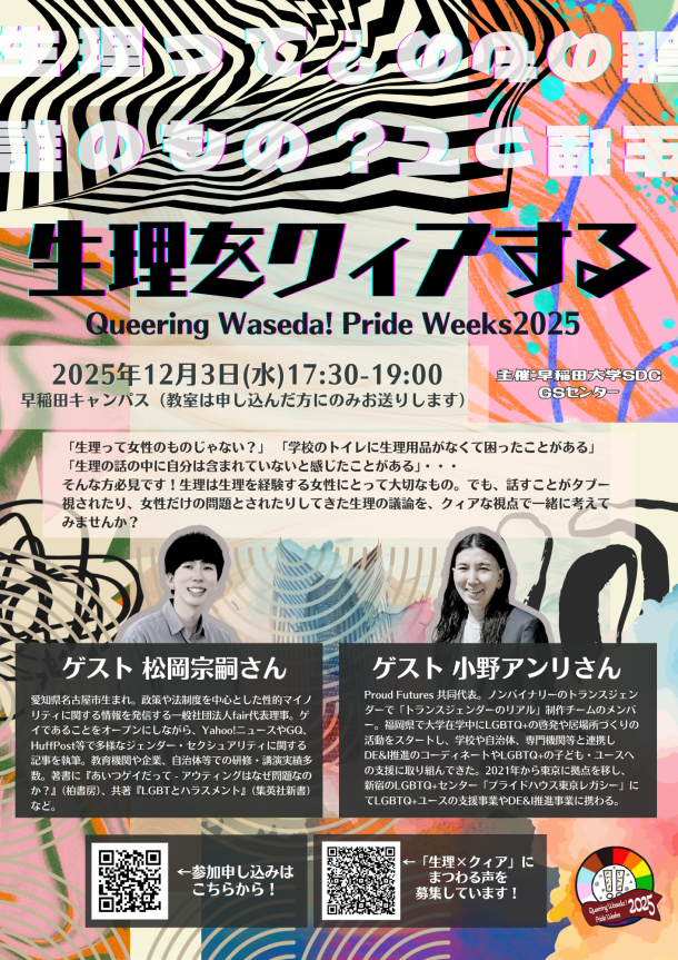 早稲田大学のイベント「生理をクィアする Queering Waseda! Pride Weeks 2025」の告知ポスター。 背景デザイン: 黒、深緑、ピンク、オレンジ、などの色を基調とした幾何学模様を用いたコラージュが背景になっている。 ポスター内の文字情報： 上部: 「生理って誰のもの？」という半透明の白色の文章が、デザインとして繰り返し配置されている。 中央上部: タイトル: 「生理をクィアする」 サブタイトル: 「Queering Waseda! Pride Weeks 2025」 日時: 「2025年12月3日(水) 17:30-19:00」 場所: 「早稲田キャンパス (教室は申し込んだ方にのみお送りします)」 右上: 主催: 「主催：早稲田大学 SDC GSセンター」 中央の紹介文: 「生理って女性のものじゃない？」 「学校のトイレに生理用品がなくて困ったことがある」 「生理の話の中で自分は含まれていないと感じたことがある」・・・そんな方に必見！生理は生理を経験する女性にとって大切なもの。でも、話すことがタブー視され、女性だけの問題とされてきた生理の議論を、クィアな視点で一緒に考えてみませんか？ 左側ゲスト情報:ゲストの写真 「ゲスト 松岡宗嗣さん　愛知県名古屋市生まれ。政策や法制度を中心とした性的マイノリティに関する情報を発信する一般社団法人fair代表理事。ゲイであることをオープンにしながら、Yahoo!ニュースやGQ、HuffPost等で多様なジェンダー・セクシュアリティに関する記事を執筆。教育機関や企業、自治体等での研修・講演実績多数。著書に『あいつゲイだって - アウティングはなぜ問題なのか？』（柏書房）、共著『LGBTとハラスメント』（集英社新書）など。」 右側ゲスト情報: 「ゲスト 小野アンリさん　Proud Futures 共同代表。ノンバイナリーのトランスジェンダーで「トランスジェンダーのリアル」制作チームのメンバー。福岡県で大学在学中にLGBTQ+の啓発や居場所づくりの活動をスタートし、学校や自治体、専門機関等と連携しDE&I推進のコーディネートやLGBTQ+の子ども・ユースへの支援に取り組んできた。2021年から東京に拠点を移し、新宿のLGBTQ+センター「プライドハウス東京レガシー」にてLGBTQ+ユースの支援事業やDE&I推進事業に携わる。」 下部QRコード・左:QRコードの画像 「←参加申し込みはこちらから！」 下部QRコード・中央:QRコードの画像 「#生理xクィア にまつわる声を募集しています！」 右下:「Queering Waseda! 2025 Pride Weeks」と書かれた円形のロゴ。