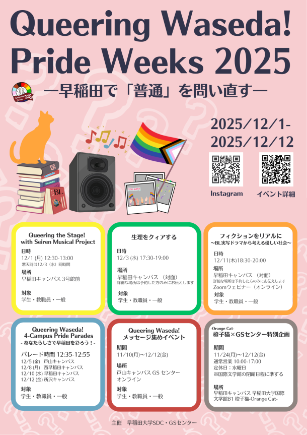 早稲田大学GSセンターの大規模長期間イベントのメインビジュアル。背景は薄いピンク色の背景に、白い「？」マークが淡く散りばめられたデザイン。上部には大きく暗い紫色の文字でイベントのタイトルとして「Queering Waseda! Pride Weeks 2025」が配置されている。その下に「―早稲田で『普通』を問い直す―」というサブタイトルが暗い紫色で配置されている。タイトル下部の右端にイベント期間 「2025/12/1–2025/12/12」が暗い紫色で配置されている。メインビジュアル下部には縦二つ、横三つに並べられた計6つの、上下2段のボックスが並んでおり、ボックスの中にイベントの詳細が配置されている。ボックスの中は白く塗りつぶされており、枠は明るい色彩でボックスによって異なっている。上段3つのボックスに配置されているイベントタイトル名は左から順に「Queeing The Stage ! with Seiren Musical Project」、「生理をクィアする」、「フィクションをリアルに～BL実写ドラマから考える優しい社会～」となっている。下部3つのボックスに配置されているイベントタイトルは「Queering Waseda Parade- あなたらしさで早稲田を彩ろう！」、「あなたらしさで早稲田を彩ろう！Queering Waseda!メッセージ集めイベント」,「橙子猫（orange cat）×GSセンター特別企画」となっている。ボックス内では各イベントタイトルの下にイベント内容の詳細が載っている。「Queeing The Stage ! with Seiren Musical Project」についてはイベント内容の詳細は「日時12/1 (月) 12:30-13:00※悪天時は12/3（水）同時間」、「場所3号館前」、「対象　学生・教職員・一般」となっている。「生理をクィアする」についてはイベント内容の詳細は「日時12/3 (水) 17:30-19:00」、「場所早稲田キャンパス (詳細な場所は予約した方のみにお伝えします) 」、「対象　学生・教職員・一般」となっている。「フィクションをリアルに～BL実写ドラマから考える優しい社会～」についてはイベント内容の詳細は「日時12/11(木)18:30-20:00」、「場所対面 :早稲田キャンパス 3号館301 オンライン:Zoomウェビナー」、「対象　学生・教職員・一般」となっている。「Queering Waseda Parade- あなたらしさで早稲田を彩ろう！」についてはイベント内容の詳細は「日時・場所戸山12/5 (金)12:35-12:55西早稲田12/8 (月)12:35-12:55早稲田12/10 (水)12:35-12:55所沢12/12 (金)12:35-12:55」、「対象　学生・教職員・一般」となっている。「あなたらしさで早稲田を彩ろう！Queering Waseda!メッセージ集めイベント」についてはイベント内容の詳細は「11/10(月)～12/12(金) 」、「場所戸山キャンパス GS センター、オンライン」、「対象　学生・教職員・一般」となっている。「子猫（orange cat）×GSセンター特別企画」についてはイベント内容の詳細は「期間11月24日(月)～12/12(金)通常営業 10:00-17:00(10:00 AM - 5:00 PM)定休日：水曜日※国際文学館の閉館日程に準ずる」、「場所早稲田大学4号館(国際文学館）B1」となっている。ボックス内の文字の色は全て暗い灰色で、イベントタイトルは太字になっている。メインビジュアル中央部の左側にはイラストが横に並んで三つ載っている。一番左は積み重なった本にオレンジ色の猫が座っているイラスト。本のタイトルは「BL」、「25」、「Beautiful」「Coin Laundory」等である。そのイラストの右側には音楽を流している大きいスピーカーのイラスト。スピーカーからは色とりどりの音符がでている。そのイラストの右横にはLGBTQ＋のプライドを表す多様性のシンボルとして国際的に用いられるプログレス・プライド・フラッグがなびいているイラスト。メインビジュアル中央部、右側にはGSセンターのInstagramにアクセスできるQRコードと「Queering Waseda! Pride Weeks 2025」の各イベントの詳細が載ったウェブページにアクセスできるQRコードのイラストが配置されているある。メインビジュアル最下部には小さい暗い灰色の文字で「主催　早稲田大学SDC・GSセンター 」と書かれている。 早稲田大学GSセンターの大規模長期間イベントのメインビジュアル。背景は薄いピンク色の背景に、白い「？」マークが淡く散りばめられたデザイン。上部には大きく暗い紫色の文字でイベントのタイトルとして「Queering Waseda! Pride Weeks 2025」が配置されている。その下に「―早稲田で『普通』を問い直す―」というサブタイトルが暗い紫色で配置されている。タイトル下部の右端にイベント期間 「2025/12/1–2025/12/12」が暗い紫色で配置されている。メインビジュアルの上半分にはイベント全体のコンセプトの説明として「『Queering』を出発点に、身近な違和感に耳を澄ませ、自分や社会の「普通」を見直すことで、気づきを行動へとつなげる“きっかけ”の場をつくります。Queering とは、LGBTQ+コミュニティを含むジェンダー／セクシュアリティの多様性を踏まえ、「あたりまえ」や「普通」の背後にある無自覚な偏見や構造を問い直す営みとGSセンターでは捉えています。  本イベントの目的は、LGBTQ+の人、アライ、関心を持つ人々が出会い・つながり・連帯を体感できる場の提供、GSセンターの存在をより多くの人に知ってもらうこと、そして仲間を増やしていくことです。」と書かれている。メインビジュアルの下半分には「Queering Waseda! Pride Weeks 2025」のロゴと、そのロゴのコンセプトの説明が載っている。ロゴは円形で、外周はプライドフラッグの多様な色（ピンク、水色、白、茶色、黒、赤、オレンジ、黄色、緑、青、紫）が並ぶ。中央の白い円には、ビックリマークの中にクエスチョンマークが描かれた2本のマークと、周囲に渦巻き模様がある。手前にはえんじ色のリボン状の帯がかかり、白抜き文字で「Queering Waseda! Pride Weeks 2025」と書かれている。ロゴの説明として「今年のロゴは、イベントタイトルにもある”Queering”の”Q”を模した形になっています。「問い直す」ことで初めて「気づく」ことができる。「？」があるから「！」が生まれる。ロゴ中央にある「？」が中に詰まった「！」は、そうしたGSセンターの想いを表しています。このロゴと共に、今年のPride Weeksをお楽しみください！」と書かれている。メインビジュアル最下部には小さい暗い灰色の文字で「主催　早稲田大学SDC・GSセンター 」と書かれている。