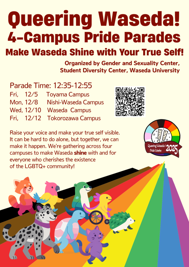ベージュ地のポスター上部に赤字でイベントタイトル「Queering Waseda! 4-Campus Pride Parades」、下にイベントのサブタイトル「あなたらしさで早稲田を彩ろう!」が書いてある。その下には「早稲田大学スチューデント・ダイバーシティ・センター/ジェンダー・セクシュアリティ・センター(GSセンター)」と主催側の情報が書いてある。左側に日程:時間12:35–12:55、12/5(金)戸山、12/8(月)西早稲田、12/10(水)早稲田、12/12(金)所沢。右側にイベントの申し込み用QRコード。下部テキストは「声を出して、〈わたし〉の存在を可視化する。一人でやるのは難しくても、みんなで一緒にならできることがあります。LGBTQ+コミュニティの存在を大切に思う仲間で早稲田大学を彩るために、4キャンパスでパレードを行います!」と書いてある。右下から右上へ伸びるプログレス・プライドの虹の道を、レッサーパンダ・オウム・犬・車いすの鳥・ハリネズミ・猫などのカラフルな動物が歩いている。