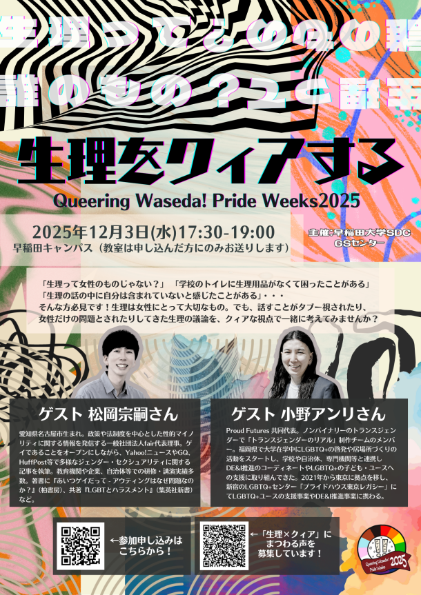 早稲田大学のイベント「生理をクィアする Queering Waseda! Pride Weeks 2025」の告知ポスター。 背景デザイン: 黒、深緑、ピンク、オレンジ、などの色を基調とした幾何学模様を用いたコラージュが背景になっている。 ポスター内の文字情報： 上部: 「生理って誰のもの？」という半透明の白色の文章が、デザインとして繰り返し配置されている。 中央上部: タイトル: 「生理をクィアする」 サブタイトル: 「Queering Waseda! Pride Weeks 2025」 日時: 「2025年12月3日(水) 17:30-19:00」 場所: 「早稲田キャンパス (教室は申し込んだ方にのみお送りします)」 右上: 主催: 「主催：早稲田大学 SDC GSセンター」 中央の紹介文: 「生理って女性のものじゃない？」 「学校のトイレに生理用品がなくて困ったことがある」 「生理の話の中で自分は含まれていないと感じたことがある」・・・そんな方に必見！生理は生理を経験する女性にとって大切なもの。でも、話すことがタブー視され、女性だけの問題とされてきた生理の議論を、クィアな視点で一緒に考えてみませんか？ 左側ゲスト情報:ゲストの写真 「ゲスト 松岡宗嗣さん　愛知県名古屋市生まれ。政策や法制度を中心とした性的マイノリティに関する情報を発信する一般社団法人fair代表理事。ゲイであることをオープンにしながら、Yahoo!ニュースやGQ、HuffPost等で多様なジェンダー・セクシュアリティに関する記事を執筆。教育機関や企業、自治体等での研修・講演実績多数。著書に『あいつゲイだって - アウティングはなぜ問題なのか？』（柏書房）、共著『LGBTとハラスメント』（集英社新書）など。」 右側ゲスト情報: 「ゲスト 小野アンリさん　Proud Futures 共同代表。ノンバイナリーのトランスジェンダーで「トランスジェンダーのリアル」制作チームのメンバー。福岡県で大学在学中にLGBTQ+の啓発や居場所づくりの活動をスタートし、学校や自治体、専門機関等と連携しDE&I推進のコーディネートやLGBTQ+の子ども・ユースへの支援に取り組んできた。2021年から東京に拠点を移し、新宿のLGBTQ+センター「プライドハウス東京レガシー」にてLGBTQ+ユースの支援事業やDE&I推進事業に携わる。」 下部QRコード・左:QRコードの画像 「←参加申し込みはこちらから！」 下部QRコード・中央:QRコードの画像 「#生理xクィア にまつわる声を募集しています！」 右下:「Queering Waseda! 2025 Pride Weeks」と書かれた円形のロゴ。