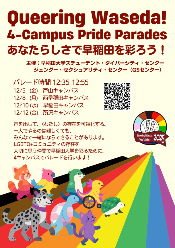 ベージュ地のポスター上部に赤字でイベントタイトル「Queering Waseda! 4-Campus Pride Parades」、下にイベントのサブタイトル「あなたらしさで早稲田を彩ろう！」が書いてある。その下には「早稲田大学スチューデント・ダイバーシティ・センター／ジェンダー・セクシュアリティ・センター（GSセンター）」と主催側の情報が書いてある。左側に日程：時間12:35–12:55、12/5(金)戸山、12/8(月)西早稲田、12/10(水)早稲田、12/12(金)所沢。右側にイベントの申し込み用QRコード。下部テキストは「声を出して、〈わたし〉の存在を可視化する。一人でやるのは難しくても、みんなで一緒にならできることがあります。LGBTQ+コミュニティの存在を大切に思う仲間で早稲田大学を彩るために、4キャンパスでパレードを行います！」と書いてある。右下から右上へ伸びるプログレス・プライドの虹の道を、レッサーパンダ・オウム・犬・車いすの鳥・ハリネズミ・猫などのカラフルな動物が歩いている。