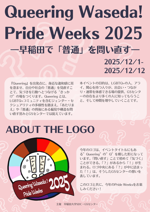 早稲田大学GSセンターの大規模長期間イベントのメインビジュアル。背景は薄いピンク色の背景に、白い「？」マークが淡く散りばめられたデザイン。上部には大きく暗い紫色の文字でイベントのタイトルとして「Queering Waseda! Pride Weeks 2025」が配置されている。その下に「―早稲田で『普通』を問い直す―」というサブタイトルが暗い紫色で配置されている。タイトル下部の右端にイベント期間 「2025/12/1–2025/12/12」が暗い紫色で配置されている。メインビジュアル下部には縦二つ、横三つに並べられた計6つの、上下2段のボックスが並んでおり、ボックスの中にイベントの詳細が配置されている。ボックスの中は白く塗りつぶされており、枠は明るい色彩でボックスによって異なっている。上段3つのボックスに配置されているイベントタイトル名は左から順に「Queeing The Stage ! with Seiren Musical Project」、「生理をクィアする」、「フィクションをリアルに～BL実写ドラマから考える優しい社会～」となっている。下部3つのボックスに配置されているイベントタイトルは「Queering Waseda Parade- あなたらしさで早稲田を彩ろう！」、「あなたらしさで早稲田を彩ろう！Queering Waseda!メッセージ集めイベント」,「橙子猫（orange cat）×GSセンター特別企画」となっている。ボックス内では各イベントタイトルの下にイベント内容の詳細が載っている。「Queeing The Stage ! with Seiren Musical Project」についてはイベント内容の詳細は「日時12/1 (月) 12:30-13:00※悪天時は12/3（水）同時間」、「場所3号館前」、「対象　学生・教職員・一般」となっている。「生理をクィアする」についてはイベント内容の詳細は「日時12/3 (水) 17:30-19:00」、「場所早稲田キャンパス (詳細な場所は予約した方のみにお伝えします) 」、「対象　学生・教職員・一般」となっている。「フィクションをリアルに～BL実写ドラマから考える優しい社会～」についてはイベント内容の詳細は「日時12/11(木)18:30-20:00」、「場所対面 :早稲田キャンパス 3号館301 オンライン:Zoomウェビナー」、「対象　学生・教職員・一般」となっている。「Queering Waseda Parade- あなたらしさで早稲田を彩ろう！」についてはイベント内容の詳細は「日時・場所戸山12/5 (金)12:35-12:55西早稲田12/8 (月)12:35-12:55早稲田12/10 (水)12:35-12:55所沢12/12 (金)12:35-12:55」、「対象　学生・教職員・一般」となっている。「あなたらしさで早稲田を彩ろう！Queering Waseda!メッセージ集めイベント」についてはイベント内容の詳細は「11/10(月)～12/12(金) 」、「場所戸山キャンパス GS センター、オンライン」、「対象　学生・教職員・一般」となっている。「子猫（orange cat）×GSセンター特別企画」についてはイベント内容の詳細は「期間11月24日(月)～12/12(金)通常営業 10:00-17:00(10:00 AM - 5:00 PM)定休日：水曜日※国際文学館の閉館日程に準ずる」、「場所早稲田大学4号館(国際文学館）B1」となっている。ボックス内の文字の色は全て暗い灰色で、イベントタイトルは太字になっている。メインビジュアル中央部の左側にはイラストが横に並んで三つ載っている。一番左は積み重なった本にオレンジ色の猫が座っているイラスト。本のタイトルは「BL」、「25」、「Beautiful」「Coin Laundory」等である。そのイラストの右側には音楽を流している大きいスピーカーのイラスト。スピーカーからは色とりどりの音符がでている。そのイラストの右横にはLGBTQ＋のプライドを表す多様性のシンボルとして国際的に用いられるプログレス・プライド・フラッグがなびいているイラスト。メインビジュアル中央部、右側にはGSセンターのInstagramにアクセスできるQRコードと「Queering Waseda! Pride Weeks 2025」の各イベントの詳細が載ったウェブページにアクセスできるQRコードのイラストが配置されているある。メインビジュアル最下部には小さい暗い灰色の文字で「主催　早稲田大学SDC・GSセンター 」と書かれている。 早稲田大学GSセンターの大規模長期間イベントのメインビジュアル。背景は薄いピンク色の背景に、白い「？」マークが淡く散りばめられたデザイン。上部には大きく暗い紫色の文字でイベントのタイトルとして「Queering Waseda! Pride Weeks 2025」が配置されている。その下に「―早稲田で『普通』を問い直す―」というサブタイトルが暗い紫色で配置されている。タイトル下部の右端にイベント期間 「2025/12/1–2025/12/12」が暗い紫色で配置されている。メインビジュアルの上半分にはイベント全体のコンセプトの説明として「『Queering』を出発点に、身近な違和感に耳を澄ませ、自分や社会の「普通」を見直すことで、気づきを行動へとつなげる“きっかけ”の場をつくります。Queering とは、LGBTQ+コミュニティを含むジェンダー／セクシュアリティの多様性を踏まえ、「あたりまえ」や「普通」の背後にある無自覚な偏見や構造を問い直す営みとGSセンターでは捉えています。  本イベントの目的は、LGBTQ+の人、アライ、関心を持つ人々が出会い・つながり・連帯を体感できる場の提供、GSセンターの存在をより多くの人に知ってもらうこと、そして仲間を増やしていくことです。」と書かれている。メインビジュアルの下半分には「Queering Waseda! Pride Weeks 2025」のロゴと、そのロゴのコンセプトの説明が載っている。ロゴは円形で、外周はプライドフラッグの多様な色（ピンク、水色、白、茶色、黒、赤、オレンジ、黄色、緑、青、紫）が並ぶ。中央の白い円には、ビックリマークの中にクエスチョンマークが描かれた2本のマークと、周囲に渦巻き模様がある。手前にはえんじ色のリボン状の帯がかかり、白抜き文字で「Queering Waseda! Pride Weeks 2025」と書かれている。ロゴの説明として「今年のロゴは、イベントタイトルにもある”Queering”の”Q”を模した形になっています。「問い直す」ことで初めて「気づく」ことができる。「？」があるから「！」が生まれる。ロゴ中央にある「？」が中に詰まった「！」は、そうしたGSセンターの想いを表しています。このロゴと共に、今年のPride Weeksをお楽しみください！」と書かれている。メインビジュアル最下部には小さい暗い灰色の文字で「主催　早稲田大学SDC・GSセンター 」と書かれている。