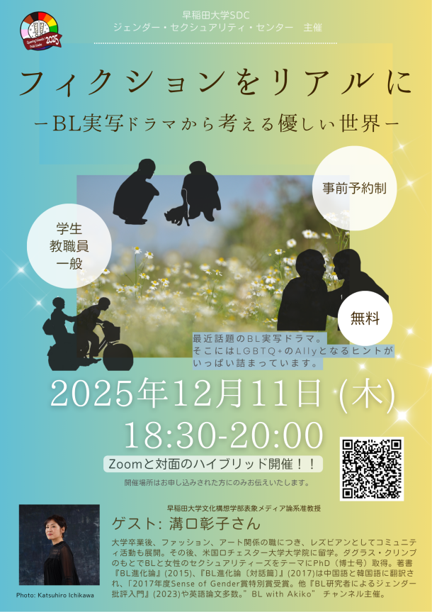 背景は、左から右に向かって水色から淡い黄色へとグラデーションになった、柔らかい印象のポスターです。左上には、赤・オレンジ・黄・緑・青のレインボーカラーで構成されたロゴがあり、「Queering Waseda Pride Weeks 2025」と書かれています。その下に、「早稲田大学 SDC ジェンダー・セクシュアリティ・センター 主催」と記されています。 中央には、大きなタイトルの文字。 茶色のフォントで「フィクションをリアルに」と書かれ、その下に「BL実写ドラマから考える優しい世界」と続きます。背景の中央部分には、小さな白い花が咲く草原の写真が配置されています。その上に、黒いシルエットで3組の人物が描かれています。しゃがんで犬に手を伸ばす2人、並んで自転車に乗る2人、見つめ合う2人です。花畑の写真の上には、小さな文字で次の説明文が書かれています。「最近話題のBL実写ドラマ。そこにはLGBTQ+のAllyとなるヒントがいっぱい詰まっています。」右側と左側には、白い丸の吹き出しがあり、次の文字が入っています。左の吹き出しには「学生 教職員 一般」、右上の吹き出しには「事前予約制」、右下の吹き出しには「無料」と書かれています。下のほうには、イベントの日付と時間が大きく表示されています。「2025年12月11日 木曜日 18時30分から20時まで」 その下に太字で「Zoomと対面のハイブリッド開催」さらに小さな文字で「開催場所はお申し込みされた方にのみお伝えします」と書かれています。「ゲスト：満口彰子さん」と大きく表示され、詳細な略歴として「大学卒業後、ファッション、アート関係の職に就き、レズビアンとしてコミュニティ活動を展開。その後、米国ロチェスター大学大学院に留学。ダグラス・クリンプのもとでBLと女性のクィアリティをテーマに博士号を取得。著書には『BL進化論』（2015年）、『BL進化論・対談篇』（2017年）などがあり、いずれも筑摩書房から刊行されています。 2017年度筑摩書房Gender賞 特別選考賞受賞。『BL研究者によるジェンダー批評入門』（2023年）や英語論文も多数。YouTubeチャンネル『BL with Akiko』を主宰しています。」と書かれています。ゲスト写真の下に小さく「写真：市川勝弘　Photo: Katsuhiro Ichikawa」とクレジットが書かれています。右下にはQRコードがあり、イベントの申込みページにつながるようになっています。