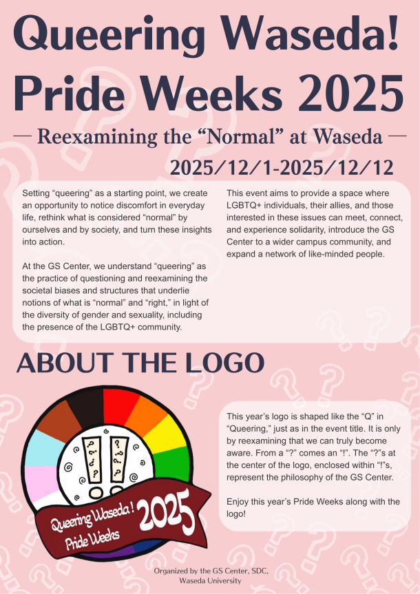 A colorful poster titled “Queering Waseda! Pride Weeks 2025 — Reexamining the ‘Normal’ at Waseda —.” The background is pink with faint white question mark patterns. At the bottom, it indicates that the event is organized by the GS Center, SDC, Waseda University. Shown is the description of the event, the event logo, and the description of the logo. Event description: Setting “queering” as a starting point, we create an opportunity to notice discomfort in everyday life, rethink what is considered “normal” by ourselves and by society, and turn these insights into action. At the GS Center, we understand “queering” as the practice of questioning and reexamining the societal biases and structures that underlie notions of what is “normal” and “right,” in light of the diversity of gender and sexuality, including the presence of the LGBTQ+ community. This event aims to provide a space where LGBTQ+ individuals, their allies, and those interested in these issues can meet, connect, and experience solidarity, introduce the GS Center to a wider campus community, and expand a network of like-minded people. Logo: The logo is circular, with the outer edge displaying the diverse colors of the Pride flag (pink, light blue, white, brown, black, red, orange, yellow, green, blue, purple). In the central white circle, there are two marks consisting of an exclamation mark containing a question mark, accompanied by a swirl pattern around them. A dark red ribbon-like band overlays the foreground, with the event title 'Queering Waseda! Pride Weeks 2025' written in white text. Logo description: This year’s logo is shaped like the “Q” in “Queering,” just as in the event title. It is only by reexamining that we can truly become aware. From a “?” comes an “!”. The “?”s at the center of the logo, enclosed within “!”s, represent the philosophy of the GS Center. Enjoy this year’s Pride Weeks along with the logo!