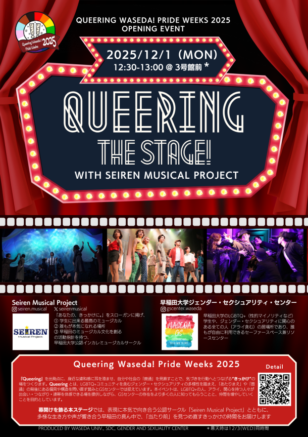 早稲田大学「Queering Waseda! Pride Weeks 2025」のオープニングイベントを告知するポスター。舞台の幕とライトが印象的なデザインで、中央に大きく「QUEERING THE STAGE! with SEIREN MUSICAL PROJECT」と書かれている。 日付は「2025年12月1日（月）12:30〜13:00 @3号館前」。 中部には、ステージでのミュージカルパフォーマンスの写真が3枚並び、Seiren Musical Project　インスタグラムIDseiren.musical、X ID seirenmusical　「あなたの、きっかけに。」をスローガンに掲げ、 ① 学生に出来る最高のミュージカル ② 誰もが本気になれる場所 ③ 早稲田のミュージカル文化を創る の活動指針を持つ、 早稲田大学公認インカレミュージカルサークル。と紹介文が書かれている。その右に、早稲田大学ジェンダー・セクシュアリティセンター（GSセンター）インスタグラムIDgswaseda 早稲田大学のLGBTQ+（性的マイノリティなど）学生や、ジェンダー・セクシュアリティに関心のある全ての人（アライ含む）の居場所であり、誰もが自由に利用できるセーファースペース兼リソースセンターと紹介文が書かれており、ロゴが掲載されている。 ポスター下部にはWeeks全体の紹介文「Queering Waseda! Pride Weeks 2025『Queering』を出発点に、身近な違和感に耳を澄ませ、自分や社会の「普通」を見直すことで、気づきを行動へとつなげる“きっかけ”の場をつくります。Queering とは、LGBTQ+コミュニティを含むジェンダー・セクシュアリティの多様性を踏まえ、「あたりまえ」や「普通」の背後にある偏見や構造を問い直す営みとGSセンターでは捉えています。本イベントは、LGBTQ+の人、アライ、関心を持つ人々が出会い・つながり・連帯を体感できる場を提供しながら、GSセンターの存在をより多くの人に知ってもらうことと、仲間を増やしていくことを目的としています。 幕開けを飾る本ステージでは、表現に本気で向き合う公認サークル「Seiren Musical Project」とともに、 多様な生き方や声が響き合う早稲田の真ん中で、「当たり前」を見つめ直すきっかけの時間をお届けします」とQRコードもあり、全体的に赤と金を基調とした華やかな劇場風デザインになっている。枠下にはProduced By Waseda Univ., SDC, Gender and Sexuality Center ＊悪天時は12/3(Wed)同時間　とかかれている