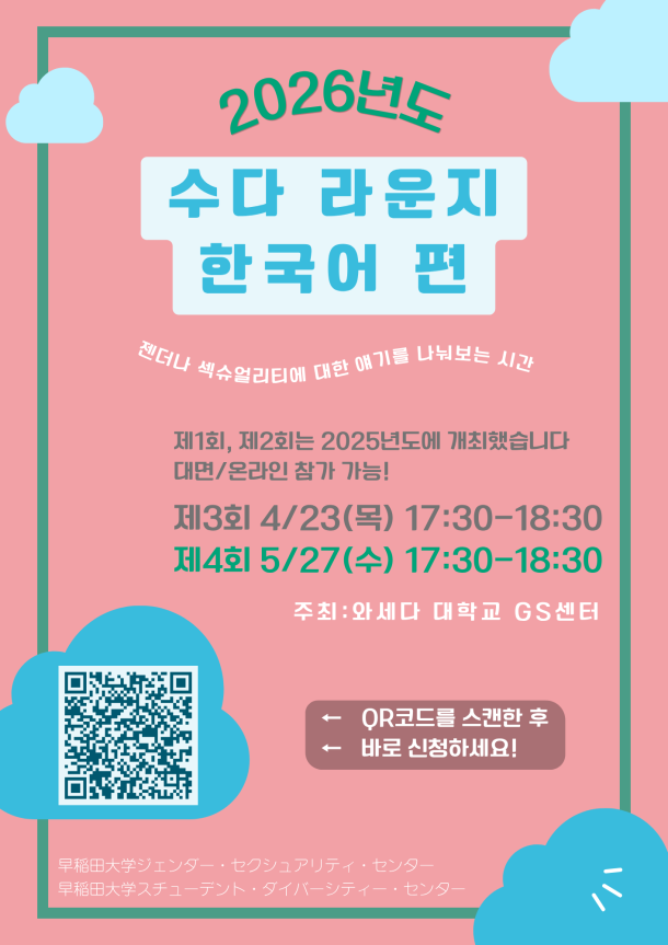 분홍색 배경의 포스터. 상단에는 “2026년도”라는 문구와 함께 구름 장식이 있으며, 중앙에는 큰 글씨로 “수다 라운지 한국어 편”이라고 적혀 있다. 그 아래에는 “젠더나 섹슈얼리티에 대한 얘기를 나눠보는 시간”이라는 설명이 있다. “제1회, 제2회는 2025년도에 개최했습니다 / 대면·온라인 참가 가능!”이라는 안내와 함께, “제3회 4월 23일(목) 17:30–18:30”, “제4회 5월 27일(수) 개최 예정” 일정이 표시되어 있다. 주최는 “와세다 대학교 GS센터”. 왼쪽 하단에는 신청을 위한 QR코드가 있으며, “QR코드를 스캔한 후 바로 신청하세요!”라는 문구가 있다. 하단에는 “와세다대학교 젠더·섹슈얼리티 센터 / 와세다대학교 스튜던트 다이버시티 센터”가 적혀 있다. ピンク色の背景のポスター。上部に「2026年度」と雲の装飾があり、中央に大きく「おしゃべりラウンジ 韓国語版」と書かれている。その下に「ジェンダーやセクシュアリティについて話し合う時間」という説明がある。 「第1回・第2回は2025年度に開催しました／対面・オンライン参加可能！」という案内とともに、「第3回 4月23日（木）17:30〜18:30」「第4回 5月27日（水）開催予定」と日程が記載されている。 主催は「早稲田大学GSセンター」。左下に申込用のQRコードがあり、「QRコードをスキャンしてすぐに申し込んでください！」と書かれている。下部には「早稲田大学ジェンダー・セクシュアリティ・センター／早稲田大学スチューデント・ダイバーシティ・センター」と記載されている。