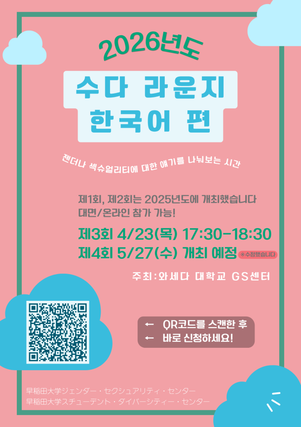 분홍색 배경의 포스터. 상단에는 “2026년도”라는 문구와 함께 구름 장식이 있으며, 중앙에는 큰 글씨로 “수다 라운지 한국어 편”이라고 적혀 있다. 그 아래에는 “젠더나 섹슈얼리티에 대한 얘기를 나눠보는 시간”이라는 설명이 있다. “제1회, 제2회는 2025년도에 개최했습니다 / 대면·온라인 참가 가능!”이라는 안내와 함께, “제3회 4월 23일(목) 17:30–18:30”, “제4회 5월 27일(수) 개최 예정” 일정이 표시되어 있다. 주최는 “와세다 대학교 GS센터”. 왼쪽 하단에는 신청을 위한 QR코드가 있으며, “QR코드를 스캔한 후 바로 신청하세요!”라는 문구가 있다. 하단에는 “와세다대학교 젠더·섹슈얼리티 센터 / 와세다대학교 스튜던트 다이버시티 센터”가 적혀 있다. ピンク色の背景のポスター。上部に「2026年度」と雲の装飾があり、中央に大きく「おしゃべりラウンジ 韓国語版」と書かれている。その下に「ジェンダーやセクシュアリティについて話し合う時間」という説明がある。 「第1回・第2回は2025年度に開催しました／対面・オンライン参加可能！」という案内とともに、「第3回 4月23日（木）17:30〜18:30」「第4回 5月27日（水）開催予定」と日程が記載されている。 主催は「早稲田大学GSセンター」。左下に申込用のQRコードがあり、「QRコードをスキャンしてすぐに申し込んでください！」と書かれている。下部には「早稲田大学ジェンダー・セクシュアリティ・センター／早稲田大学スチューデント・ダイバーシティ・センター」と記載されている。