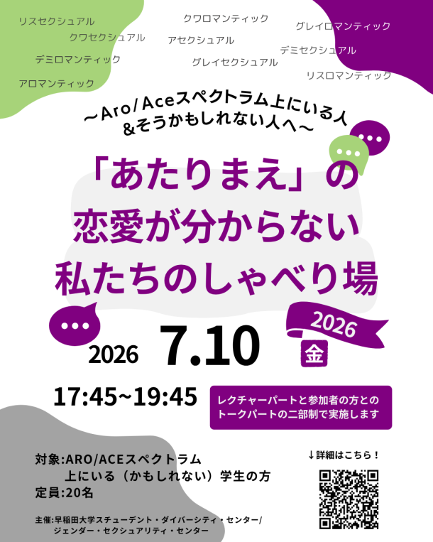 『~Aロマンティック(and/or)Aセクシュアル&かもしれない人へ~ 「あたりまえ」の恋愛が分からない私たちのしゃべり場 2026』 日時:2026年7月10日(金)17:45-19:45 形式:対面とzoomのハイブリット開催 場所:早稲田キャンパス(詳細は申し込んだ方にのみお知らせします) 対象:Aro/Aceスペクトラム上にいる(かもしれない)学生の方 言語:日本語 定員:20名 Aロマンティック/Aセクシュアル、デミロマンティック/デミセクシュアル、グレイロマンティック/グレイセクシュアル、リスロマンティック/リスセクシュアル、クワロマンティック/クワセクシュアルを含む、 Aスペクトラム上にいる(かもしれない)人たちで集まっておしゃべりをする会 今年もゲストをお呼びし、As LoopさんによるAro/Ace調査2024についてや、Aro/Aceスペクトラムの上にいる方の家族・パートナーについての情報提供が行われる