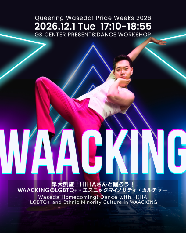 Queering Waseda! Pride Weeks 2026のダンスワークショップ「WAACKING」の告知ポスター。ピンクのパンツと白いトップスを着用したHIHAさんが、ポーズをとっている。中央下部に、「WAACKING」と記載。上部には「Queering Waseda! Pride Weeks 2026」「2026.12.1 Tue 17:10–18:55」「GS CENTER PRESENTS WORKSHOP」とあり、下部には「早大凱旋！HIHAさんと踊ろう！」「WAACKINGのLGBTQ+・エスニックマイノリティ・カルチャー」「Waseda Homecoming! Dance with HIHA! — LGBTQ+ and Ethnic Minority Culture in WAACKING —」と記載されている。 A promotional poster for “WAACKING,” a dance workshop at Queering Waseda! Pride Weeks 2026. HIHA is striking a pose, wearing pink pants and a white top. The word “WAACKING” appears prominently in the lower center of the poster. The top features the text “Queering Waseda! Pride Weeks 2026,” “2026.12.1 Tue 17:10–18:55,” and “GS CENTER PRESENTS WORKSHOP.” The bottom features the Japanese text “早大凱旋！HIHAさんと踊ろう！” (Waseda Homecoming! Dance with HIHA!) and “WAACKINGのLGBTQ+・エスニックマイノリティ・カルチャー,” along with the English text “Waseda Homecoming! Dance with HIHA! — LGBTQ+ and Ethnic Minority Culture in WAACKING —.”