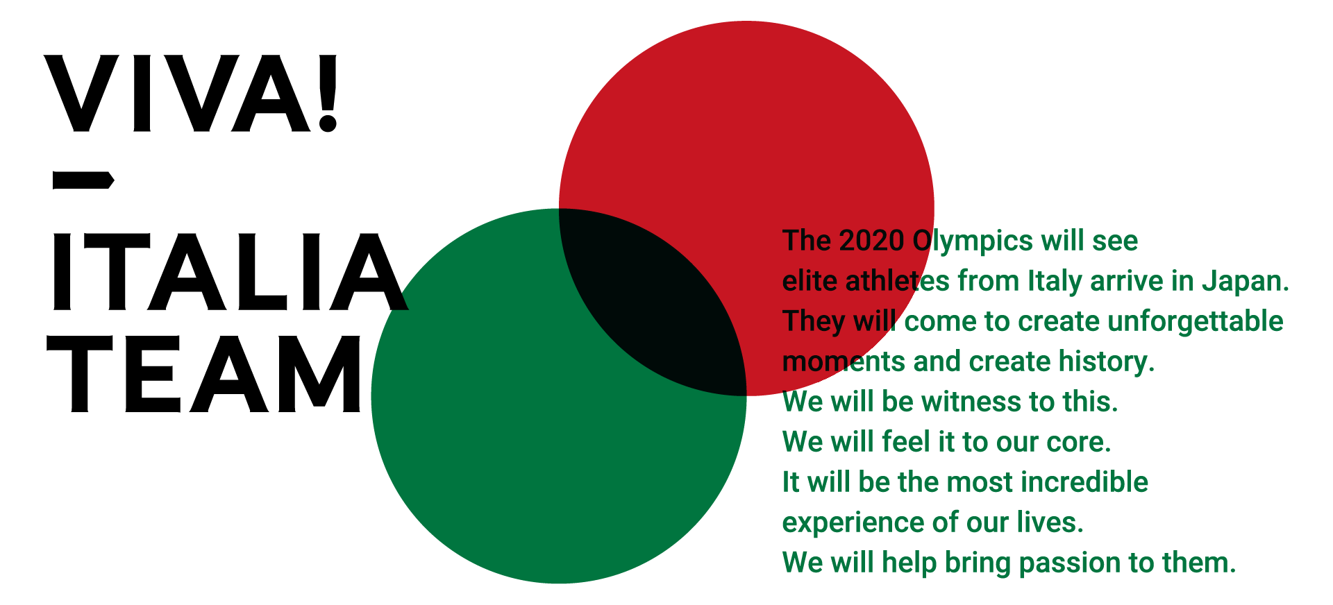 The 2020 Olympics will see elite athletes from Italy arrive in Japan. They will come to create unforgettable moments and create history. We will be witness to this. We will feel it to our core. It will be the most incredible experience of our lives. We will help bring passion to them.