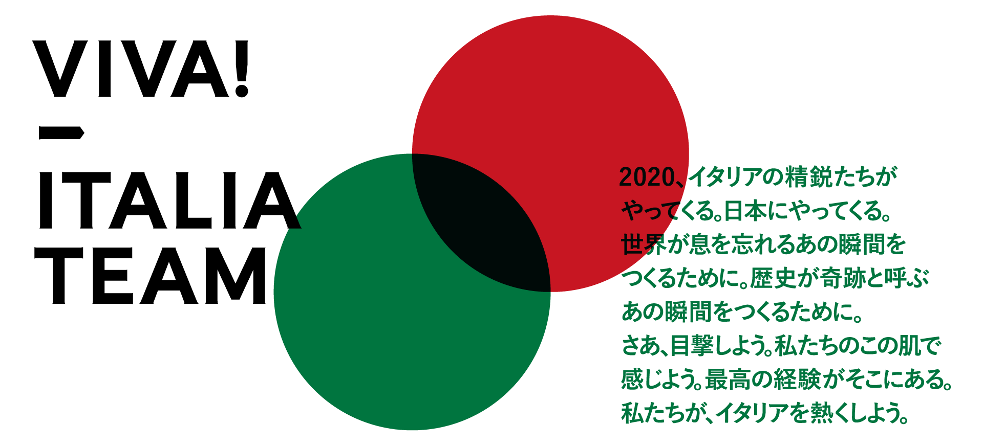 イタリアの精鋭たちがやってくる。日本にやってくる。世界が息を忘れるあの瞬間をつくるために。歴史が奇跡と呼ぶあの瞬間をつくるために。さあ、目撃しよう。私たちのこの肌で感じよう。最高の経験がそこにある。私たちが、イタリアを熱くしよう。