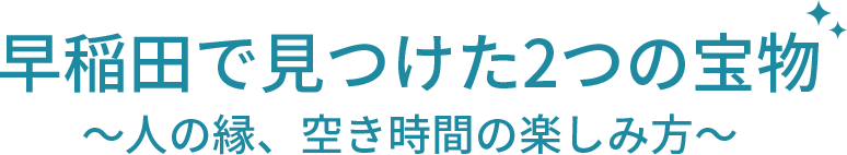 早稲田で見つけた2つの宝物～人の縁、空き時間の楽しみ方～