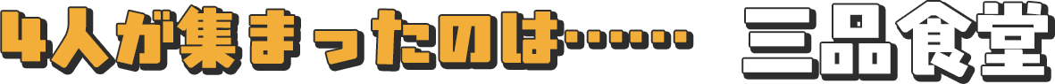 4人が集まったのは……三品食堂